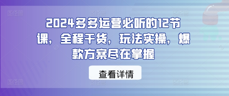 2024多多运营必听的12节课，全程干货，玩法实操，爆款方案尽在掌握-创学资源站