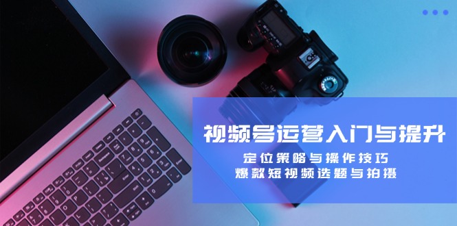 视频号运营入门与提升:定位策略与操作技巧,爆款短视频选题与拍摄-创学资源站