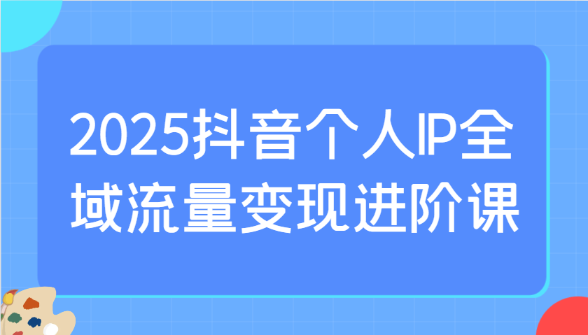 2025抖音个人IP全域流量变现进阶课：选爆品、抖音付费投流、千川投流实操及优化等-创学资源站