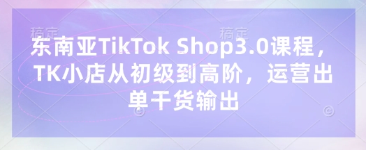 东南亚TikTok Shop3.0课程，TK小店​从初级到高阶，运营出单干货输出-创学资源站