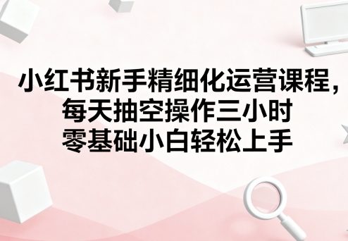 小红书新手精细化运营课程，每天抽空操作三小时，零基础小白轻松上手-创学资源站