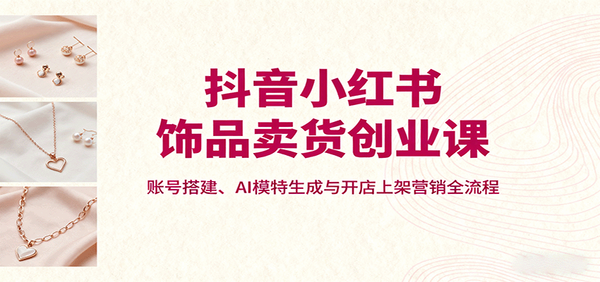 抖音小红书饰品卖货创业课，账号搭建、AI模特生成与开店上架营销全流程-创学资源站