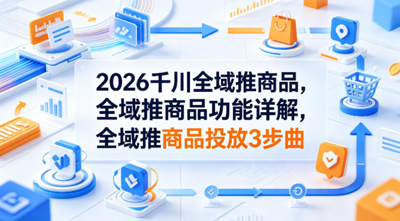 2026千川全域推商品，全域推商品功能详解，全域推商品投放3步曲-创学资源站