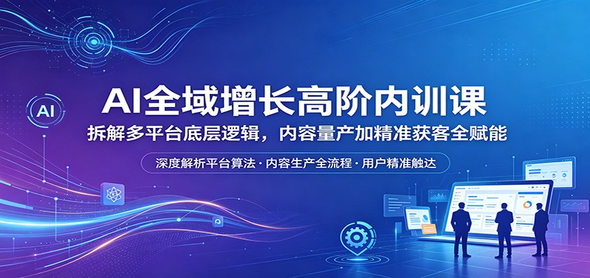 AI全域增长高阶内训课：拆解多平台底层逻辑，内容量产加精准获客全赋能-创学资源站