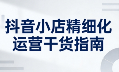 抖音小店精细化运营干货指南新版，助力商家系统提升店铺运营能力(更新26年5月)-创学资源站