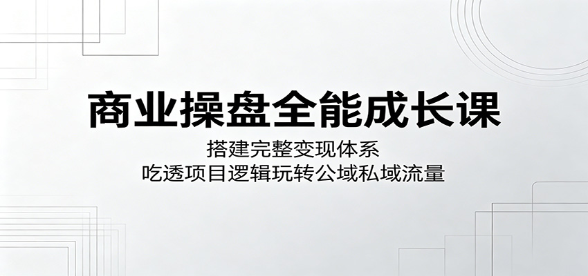 商业操盘全能成长课：搭建完整变现体系，吃透项目逻辑玩转公域私域流量-创学资源站