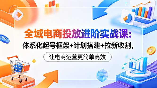 全域电商投放进阶实战课：体系化起号框架+计划搭建+拉新收割，让电商运营更简单高效-创学资源站
