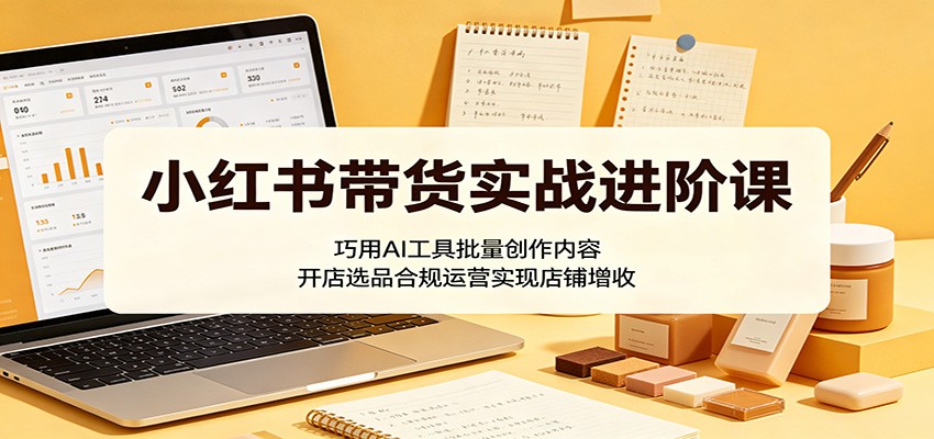 小红书带货实战进阶课：巧用AI工具批量创作内容，开店选品合规运营实现店铺增收-创学资源站