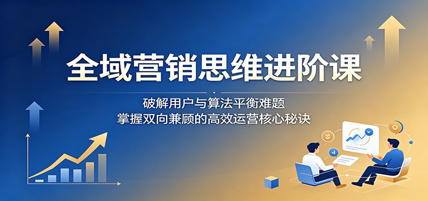 全域营销思维进阶课：破解用户与算法平衡难题，掌握双向兼顾的高效运营核心秘诀-创学资源站