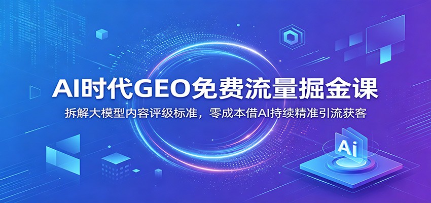 AI时代GEO免费流量掘金课：拆解大模型内容评级标准，零成本借AI持续精准引流获客-创学资源站