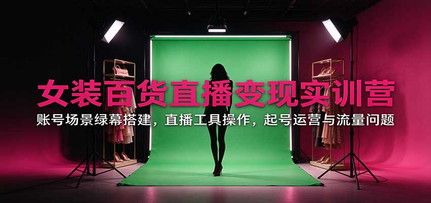 女装百货直播变现实训营：账号场景绿幕搭建，直播工具操作，起号运营与流量问题-创学资源站